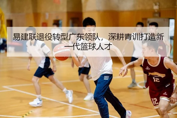 易建联退役转型广东领队，深耕青训打造新一代篮球人才