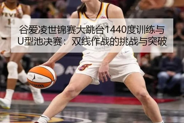 谷爱凌世锦赛大跳台1440度训练与U型池决赛：双线作战的挑战与突破