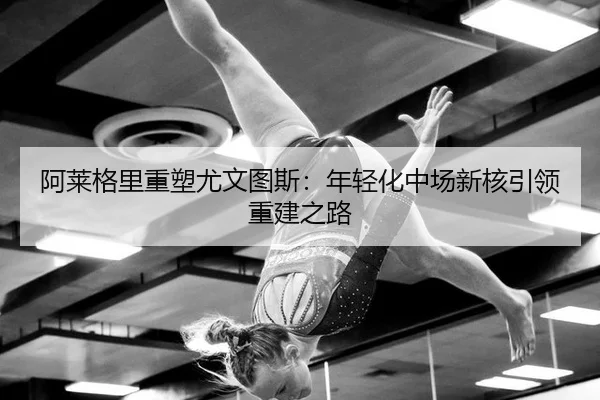 阿莱格里重塑尤文图斯：年轻化中场新核引领重建之路