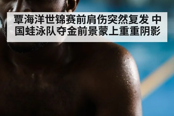 覃海洋世锦赛前肩伤突然复发 中国蛙泳队夺金前景蒙上重重阴影