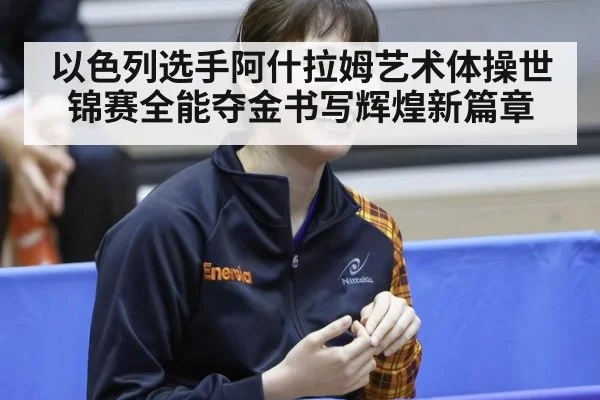以色列选手阿什拉姆艺术体操世锦赛全能夺金书写辉煌新篇章