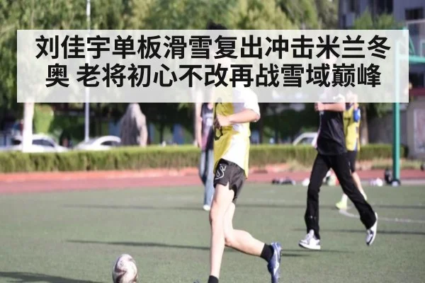 刘佳宇单板滑雪复出冲击米兰冬奥 老将初心不改再战雪域巅峰